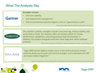 What The Analysts Say
               Strengths include:
               •   End-user usability
               •   Core opportunity management
               •   End-to-end business process support, such as "opportunity to cash"
                                                                          Source: Gartner Magic Quadrant for Sales Force Automation 28 July 2010




                   The solution’s primary strengths include a low price tag, strong usability, and
                   quick time-to-value. The solution offers an intuitive admin UI, strong
                   performance capabilities, and strong product help functionality. In
     Source: Gartner Magic Quadrant for
     Sales Force Automation 28 July 2010
                   addition, the product integrates well with other Sage back-office software
                   products.
                                            Source: The Forrester Wave™: CRM Suites For Midsized Organizations, Q2 2010 , Forrester Research, Inc




                   “Sage CRM had the highest vendor score in the small enterprise market
                   primarily driven by its reach and channel strength, and is exemplary for ERP
     Source: Gartner Magic Quadrant for
     Sales Force Automation 28 July 2010 integration.”
                   and social media

                          Source: Info-Tech Research Group Mid-Market ERP, Large Enterprise CRM and Small Enterprise CRM vendor evaluations 2012
 