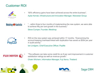 Customer ROI

          •    “60% efficiency gains have been achieved across the entire business”.
               Ayda Hornak, Infrastructure and Innovation Manager, Waivestar Group



          •    “…within three to four months of implementing the new system, we were able
               to achieve fifty per cent growth in the business.”
               Steve Cumper, Founder, Medshop



          •    ROI on the new system was achieved within 17 months. “Overcoming the
               account keeping overhead linked with duplication has saved us $55k per year
               in audit activity.”
               Ian Lindgren, Chief Executive Officer, PayMe



          •    “The software can take some credit for an 8 per cent improvement in customer
               satisfaction ratings as well as revenue growth.”
               Chakri Wicharn, Information Manager, Fuji Xerox, Thailand
 