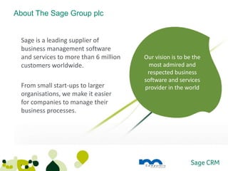 About The Sage Group plc


 Sage is a leading supplier of
 business management software
 and services to more than 6 million   Our vision is to be the
 customers worldwide.                    most admired and
                                        respected business
                                       software and services
 From small start-ups to larger        provider in the world
 organisations, we make it easier
 for companies to manage their
 business processes.




 3
 