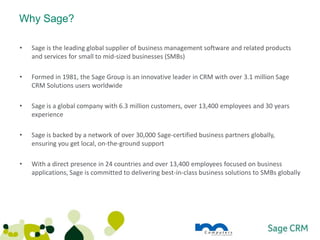 Why Sage?

•   Sage is the leading global supplier of business management software and related products
    and services for small to mid-sized businesses (SMBs)

•   Formed in 1981, the Sage Group is an innovative leader in CRM with over 3.1 million Sage
    CRM Solutions users worldwide

•   Sage is a global company with 6.3 million customers, over 13,400 employees and 30 years
    experience

•   Sage is backed by a network of over 30,000 Sage-certified business partners globally,
    ensuring you get local, on-the-ground support

•   With a direct presence in 24 countries and over 13,400 employees focused on business
    applications, Sage is committed to delivering best-in-class business solutions to SMBs globally
 