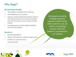 Why Sage?
We stand apart through:
• The breadth and depth of our offering
• The flexibility of our solutions
• Superior support delivered locally by experts      By being local and by
   who advise customers on technical matters          building long-term
   and critical business issues relevant to their   powerful relationships
   market
                                                    with customers, we can
• Providing services of the highest standard
   from the best people
                                                      deliver outstanding
                                                       service, which we
We aim to:                                          believe is unmatched in
• Exceed expectations                                     our industry
• Deliver extraordinary customer experiences
• Enable our customers to be
   truly successful
 