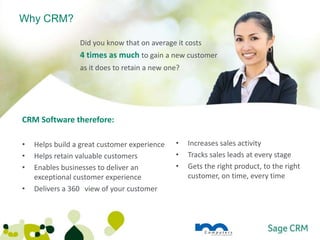 Why CRM?

                 Did you know that on average it costs
                 4 times as much to gain a new customer
                 as it does to retain a new one?




CRM Software therefore:

•   Helps build a great customer experience   •    Increases sales activity
•   Helps retain valuable customers           •    Tracks sales leads at every stage
•   Enables businesses to deliver an          •    Gets the right product, to the right
    exceptional customer experience                customer, on time, every time
•   Delivers a 360 view of your customer
 