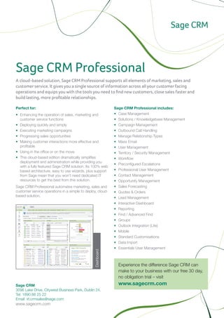 Sage CRM Professional
A cloud-based solution, Sage CRM Professional supports all elements of marketing, sales and
customer service. It gives you a single source of information across all your customer facing
operations and equips you with the tools you need to find new customers, close sales faster and
build lasting, more profitable relationships.

Perfect for:                                                Sage CRM Professional includes:
•	 Enhancing the operation of sales, marketing and          •	 Case Management
   customer service functions                               •	 Solutions / Knowledgebase Management
•	 Deploying quickly and simply                             •	 Campaign Management
•	 Executing marketing campaigns                            •	 Outbound Call Handling
•	 Progressing sales opportunities                          •	 Manage Relationship Types
•	 Making customer interactions more effective and          •	 Mass Email
   profitable                                               •	 User Management
•	 Using in the office or on the move                       •	 Territory / Security Management
•	 This cloud-based edition dramatically simplifies         •	 Workflow
   deployment and administration while providing you
                                                            •	 Preconfigured Escalations
   with a fully featured Sage CRM solution. Its 100% web
   based architecture, easy to use wizards, plus support    •	 Professional User Management
   from Sage mean that you won’t need dedicated IT          •	 Contact Management
   resources to get the best from this solution.            •	 Opportunity Management
Sage CRM Professional automates marketing, sales and        •	 Sales Forecasting
customer service operations in a simple to deploy, cloud-   •	 Quotes & Orders
based solution.
                                                            •	 Lead Management
                                                            •	 Interactive Dashboard
                                                            •	 Reporting
                                                            •	 Find / Advanced Find
                                                            •	 Groups
                                                            •	 Outlook Integration (Lite)
                                                            •	 Mobile
                                                            •	 Standard Customisations
                                                            •	 Data Import
                                                            •	 Essentials User Management
                                                Dashboard




                                                              Experience the difference Sage CRM can
                                                              make to your business with our free 30 day,
                                                              no obligation trial – visit
Sage CRM                                                      www.sagecrm.com
3096 Lake Drive, Citywest Business Park, Dublin 24.	
                                                            For Thailand, please contact Sage CRM representative:
Tel: 1890 88 25 22 	
Email: irl.crmsales@sage.com                                Sundae Solutions Co., Ltd.
                                                            Tel: + 66 2634 8899
www.sagecrm.com
                                                            Email: sales@sundae.co.th
                                                            www.sundae.co.th
 