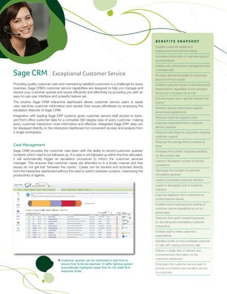 BENEFITS SNAPSHOT
                                                                                                  Enables customer satisfaction
                                                                                                  measurement and benchmarking
                                                                                                  Increases productivity of customer support
                                                                                                  representatives
                                                                                                  Assists with performance management and

Sage CRM | Exceptional Customer Service
                                                                                                  motivates staff
                                                                                                  Provides self-service facility to customers
                                                                                                  around common issues
Providing quality customer care and maintaining satisfied customers is a challenge for every      Enables customer issues to be tracked and
business. Sage CRM’s customer service capabilities are designed to help you manage and            responded to, regardless of who answers
resolve your customer queries and issues efficiently and effectively by providing you with an     the phone or receives the e-mail
easy-to-use user interface and powerful feature set.
                                                                                                  Ensures issues never ‘get lost between the
The intuitive Sage CRM interactive dashboard allows customer service users to easily              cracks’
view real-time customer information and resolve their issues effortlessly by employing the
                                                                                                  Monitors service performance against
escalation features of Sage CRM.
                                                                                                  service level agreements
Integration with leading Sage ERP systems gives customer service staff access to back-            Reduces customer support costs
and front-office customer data for a complete 360 degree view of every customer; making
every customer interaction more informative and effective. Integrated Sage ERP data can           Improves response times to customer
be displayed directly on the interactive dashboard for convenient access and analysis from        service requests
a single workspace.                                                                               Reduces hold times for customers requiring
                                                                                                  customer support
                                                                                                  Reduces the average time to resolve an
Case Management                                                                                   issue
Sage CRM provides the customer care team with the ability to record customer queries/             Increases the number of queries resolved
incidents which need to be followed-up. If a case is not followed up within the time allocated,   on first contact rate
it will automatically trigger an escalation procedure to inform the customer services
                                                                                                  Leads to decreased number of service
manager. This ensures that customer cases are attended to in a timely manner and that
                                                                                                  escalations
issues do not get lost ‘between the cracks’. Cases can be tracked and actioned directly
from the interactive dashboard without the need to switch between screens, maximising the         Decreases the number of customer
productivity of agents.                                                                           complaints received
                                                                                                  Leads to increased customer retention
                                                                                                  Leads to decreased cost of customer
                                                                                                  retention
                                                                                                  Captures feedback from customers on
                                                                                                  product/service issues
                                                                                                  Enables benchmarking/score carding of
                                                                                                  customer service operations on an on-
                                                                                                  going basis
                                                                                                  Reduces time spent researching issues
                                                                                                  by recording and centralising customer
                                                                                                  interactions
                                                                                                  Enables staff to meet customers’
                                                                                                  expectations
                                                                                                  Identifies profile of most profitable customer
                                                                                                  to help with making out-bound calls
                                                                                                  Delivers a single view of relevant and
                                                                                                  comprehensive information on the
                                                                                                  interactive dashboard
                                   Customer queries can be monitored in real-time to
                                   ensure that SLAs are reached. A traffic lighting system        Empowers the customer service team to
                                   automatically highlights cases that do not meet SLA            provide a consistent and excellent service
                                   response times.                                                to customers
 