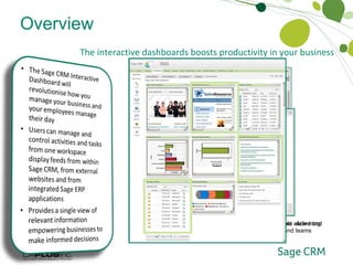 Overview The interactive dashboards boosts productivity in your business Who Sage CRM Works For Layout can be personalised quickly and easily with the gadget wizard and the drag and drop functionality A library of pre-installed roles-based dashboards are available  delivering relevant content and immediate productivity gains to users and teams 