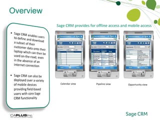 Overview Sage CRM can be accessed through the Outlook interface which removes the need to switch between applications Contacts, calendar activities and tasks are synchronised seamlessly between Outlook and Sage CRM which means data only has to be captured once in either system to be available in both Offline Access and Mobile Access Sage CRM provides for offline access and mobile access  Calendar view Pipeline view Opportunity view 