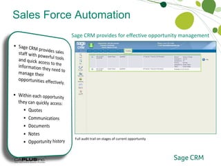 Sales Force Automation Opportunity Management Sage CRM provides for effective opportunity management  High-level summary information on the current opportunity Instant access to current and historical quotes with drill-down to underlying details Full communications history Full document history with drill-down to underlying attachment Additional free-form notes Full audit trail on stages of current opportunity 