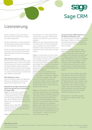 Sage CRM
Lizenzierung
Bei der Clientlizenz muss die Anzahl der         Datenaufkommen möchte Sage CRM für               Lizenzierung der CRM-Integration in
SQL-Server Client Lizenzen den vorhande-         50 Anwender sowie einem Administrator            die Office Line/Classic Line:
nen Clients entsprechen.                         einführen. Wie viele SQL-Lizenzen sind zu        Für die Verbindung von Sage CRM mit dem
                                                 beziehen?                                        ERP-System Office Line / Classic Line wird
Bei der Prozessorlizenz ist die maximale An-     Antwort: Für jeden Sage CRM Anwender             unter Berücksichtigung des nachfolgen-
zahl gleichzeitig nutzbarer Clients abhängig     und Administrator muss eine gültige SQL-         den Punktes keine zusätzliche Sage CRM
von der eingesetzten Hardware.                   Lizenz vorhanden sein. Somit müssten             Lizenz benötigt.
                                                 entweder 51 SQL-Lizenzen oder eine ent-
Welche die beste/kostengünstigste Lösung         sprechende SQL-Prozessorlizenz bezogen           Als Synchronisierungs-Login für Sage
ist, hängt von der Anzahl der vorhandenen        werden.                                          CRM muss der Sage CRM-Administrator
Clients/Anwender sowie dem Nutzungsver-                                                           („Admin“) verwendet werden, der nach
halten ab.                                       Frage: Ein Unternehmen mit einem hohen           Installation des Programms standardmäßig
                                                 Datenaufkommen hat die Office Line für           zur Verfügung steht. Dies ist der einzige
SQL-Runtime Lizenz von Sage                      40 Anwender im Einsatz und möchte jetzt          Sage CRM-Benutzer, mit dem ein paralleles
Die SQL Server Runtime Lizenz welche über        über die CRM-Integration für 32 von den          Login der Integration (zusätzlich zu einem
Sage angeboten wird, ist eine Lizenz welche      oben genannten Anwendern (inkl. Adminis-         normalen Login an Sage CRM) möglich
die Nutzung des SQL-Servers ausschließlich       trator) Sage CRM einführen und verbinden.        ist. Der Benutzername „Admin“ darf nicht
mit Sage Produkten zulässt. Dieses SQL           Alle 40 Office Line Anwender haben eine          geändert werden. Andere Eigenschaften
Server-Produkt (-lizenz) darf nicht verwendet    gültige SQL Volllizenz. Wie viele SQL-Lizen-     des Sage CRM-Administrators dürfen Sie
werden um andere Anwendungen auszufüh-           zen sind zu beziehen?                            ändern.
ren, oder neue Anwendungen, Datenbanken          Antwort: Keine! Da die Office Line An-
oder Tabellen zu entwickeln.                     wender bereits eine gültige Client SQL-          Wenn Sie nicht den originalen Sage CRM-
                                                 Volllizenz besitzen, muss keine zusätzliche      Administrator „Admin“ für das Synchroni-
SQL-Vollversion Lizenz                           SQL-Lizenzierung erfolgen. Eine zusätz-          sierungs-Login verwenden, ist zusätzlich
Die SQL-Vollversion erlaubt eine allgemeine      liche SQL-Server Client Lizenzierung             eine Lizenz für die Integration erforderlich.
Nutzung von Applikationen ohne auf ein           müsste dann erfolgen wenn für Sage CRM           Mit Benutzerlizenzen ist ein paralleles Login
Sage Produkt eingeschränkt zu sein.              Arbeitsplätze erworben werden ohne die           der Integration nicht möglich. Die Synchro-
                                                 lizenzierte Office Line zu nutzen. (Nutzung      nisierung kann dann nicht durchgeführt
Beispiele für die SQL-Lizenzierung (auf          als Stand-Alone-Lösung)                          werden, wenn sich der Benutzer an Sage
Basis einer Named User Lizenzierung                                                               CRM angemeldet hat, beziehungsweise
bei Sage CRM):                                   Frage: Ein Unternehmen hat 5 Office Line         der Benutzer kann sich nicht anmelden,
Frage: Ein Unternehmen möchte Sage               Anwender welche jeweils mit einer gültigen       solange die Integration aktiv ist.
CRM für 24 Anwender einführen. Nach              Client SQL-Vollizenz ausgestattet sind. Das
vorhergehender Prüfung wurde festgestellt        Unternehmen möchte nun Sage CRM für              Generell wird für die CRM-Integration
das das benötige Datenbankvolumen des            seine 10 Vertriebsmitarbeiter einführen.         von Sage keine zusätzliche SQL-Lizenz
SQL- Servers deutlich unter 4 GB sein wird.      Zwei dieser Vertriebsmitarbeiter arbeiten        benötigt.
Welche bzw. wie viele SQL-Lizenzen sind zu       bereits mit der lizenzierten Office Line. Wie
beziehen?                                        viele SQL-Lizenzen sind zu beziehen?
Antwort: Keine! Sage CRM beinhaltet be-          Antwort: Jeder Sage CRM-Anwender und
reits den SQL-Server Express. Ein Kauf von       Administrator benötigt eine SQL-Lizenz.
zusätzlichen SQL-Server Lizenzen ist hier        Da die zwei Vertriebsmitarbeiter/Office Line
nicht erforderlich.                              Anwender bereits eine gültige SQL-Server
                                                 Lizenz besitzen, müssen noch 8 SQL-
Frage: Ein Unternehmen mit einem hohen           Lizenzen bezogen werden.




Sage Software GmbH
Emil-von-Behring-Str. 8–14 • 60439 Frankfurt am Main • Tel.: 069 50007- 2222 • Fax: 069 50007-7715 • E-Mail: crm@sage.de • Internet: www.sage.de
Änderungen vorbehalten.                                                                                                            Stand 05/2011
 
