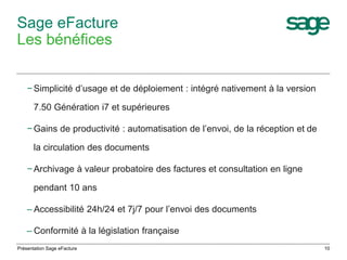10 
Sage eFacture 
Les bénéfices 
− Simplicité d’usage et de déploiement : intégré nativement à la version 
7.50 Génération i7 et supérieures 
− Gains de productivité : automatisation de l’envoi, de la réception et de 
la circulation des documents 
− Archivage à valeur probatoire des factures et consultation en ligne 
pendant 10 ans 
– Accessibilité 24h/24 et 7j/7 pour l’envoi des documents 
– Conformité à la législation française 
Présentation Sage eFacture 
 