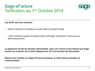 Le paiement se fait de manière trimestrielle, avec une l’envoi d’une facture par Sage 
à partir du moment où le client dépasse les 15 € de montant de facturation. 
12 
Sage eFacture 
Tarification au 1er Octobre 2014 
Les tarifs sont les suivants : 
- 0,80 € l’eFacture numérique envoyée depuis le logiciel Sage 
- 1,40 € l’eFacture papier envoyée (inclus archivage, impression, mise sous pli, 
affranchissement) 
Depuis son compte sur Sage eFacture boutique, le client peut consulter sa 
consommation 
Présentation Sage eFacture 
 