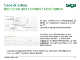 Sage eFacture 
Inscription des sociétés / Modification 
Au moins un identifiant doit être renseigné. Le 
SIRET est obligatoire si le pays de la société 
est FR. 
La structure des identifiants est vérifiée. 
Par défaut, la société inscrite accepte la 
facturation électronique. L’utilisateur peut 
refuser à tout moment : la modification 
s’appliquera aux prochaines factures. Ce refus 
s’applique à tous les tiers quel que soit le statut 
des invitations. 
L’utilisateur indique également le format électronique attendu (par défaut Sage) et 
peut sous-traiter l’impression de ses factures. 
Présentation Sage eFacture 15 
 