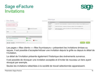 Sage eFacture 
Invitations 
Les pages « Mes clients » « Mes fournisseurs » présentent les invitations émises ou 
reçues. Il est possible d’accepter/refuser une invitation depuis la grille ou depuis le détail de 
l’invitation. 
Le détail de l’invitation présente également l’historique des évènements survenus. 
Il est possible de révoquer une invitation acceptée et d’inviter de nouveau un tiers ayant 
révoqué par exemple. 
Seules les invitations rattachées à la société de travail sélectionnée apparaissent. 
Présentation Sage eFacture 16 
 