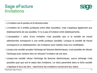 Sage eFacture 
Invitations 
– L’invitation est bi-parties et bi-directionnelle. 
– L’invitation lie 2 entités juridiques entre elles (sociétés), mais s’applique également aux 
établissements de ces sociétés. Il n’y a pas d’invitation entre établissements. 
– L’acceptation / refus d’une invitation n’est possible que si la société de travail 
sélectionnée correspond à une entité juridique (société). Lorsque la société de travail 
correspond à un établissement, les invitations sont visibles mais non modifiables. 
– Lorsqu’une société accepte l’échange de factures électroniques, il est possible de refuser 
l’échange avec certains tiers en refusant l’invitation de ces tiers. 
– Lorsqu’une société refuse l’échange de factures électroniques, aucun échange n’est 
possible quel que soit le statut des invitations. Le refus paramétré dans la fiche société 
s’applique à tous les tiers ; néanmoins les invitations conservent leur statut. 
Présentation Sage eFacture 17 
 