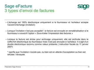 Sage eFacture 
3 types d’envoi de factures 
– L’échange est 100% électronique uniquement si le fournisseur et l’acheteur accepte 
l’accord d’échange (invitation) 
– Lorsque l’invitation n’est pas acceptée*, la facture est envoyée en rematérialisation si le 
fournisseur a souscrit l’option « Sous-traiter l’impression des factures » 
– Lorsque la facture est émise pour archivage uniquement, elle est archivée dans le 
coffre-fort électronique du fournisseur mais n’est pas envoyée à l’acheteur. Il s’agit d’un 
double électronique reconnu comme valeur probante ( instruction fiscale du 11 janvier 
2007) 
* signifie que l’invitation n’existe pas, ou bien est en attente d’acceptation ou bien est 
refusée / révoquée 
Présentation Sage eFacture 19 
 