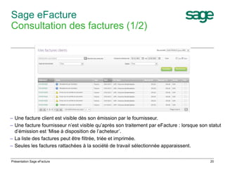 – Une facture client est visible dès son émission par le fournisseur. 
– Une facture fournisseur n’est visible qu’après son traitement par eFacture : lorsque son statut 
d’émission est ‘Mise à disposition de l’acheteur’. 
– La liste des factures peut être filtrée, triée et imprimée. 
– Seules les factures rattachées à la société de travail sélectionnée apparaissent. 
20 
Sage eFacture 
Consultation des factures (1/2) 
Présentation Sage eFacture 
 