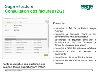 21 
Sage eFacture 
Consultation des factures (2/2) 
Permet de : 
– consulter le Pdf de la facture (onglet 
Aperçu) 
– consulter la demande d’avoir et les 
commentaires émis par l’acheteur 
– télécharger le document émis par le 
fournisseur ou reçu par l’acheteur (le 
format du document peut varier) 
– consulter le détail des traitements réalisés 
– consulter la liste des erreurs de 
traitements 
– consulter les pièces jointes à la facture 
– consulter les documents liés en cas de 
Cette consultation peut également être doublon 
réalisée depuis les applications métier. 
Présentation Sage eFacture 
 