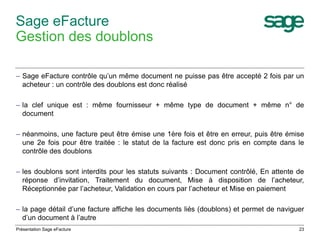 – Sage eFacture contrôle qu’un même document ne puisse pas être accepté 2 fois par un 
acheteur : un contrôle des doublons est donc réalisé 
– la clef unique est : même fournisseur + même type de document + même n° de 
document 
– néanmoins, une facture peut être émise une 1ère fois et être en erreur, puis être émise 
une 2e fois pour être traitée : le statut de la facture est donc pris en compte dans le 
contrôle des doublons 
– les doublons sont interdits pour les statuts suivants : Document contrôlé, En attente de 
réponse d’invitation, Traitement du document, Mise à disposition de l’acheteur, 
Réceptionnée par l’acheteur, Validation en cours par l’acheteur et Mise en paiement 
– la page détail d’une facture affiche les documents liés (doublons) et permet de naviguer 
d’un document à l’autre 
23 
Sage eFacture 
Gestion des doublons 
Présentation Sage eFacture 
 