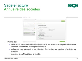 25 
Sage eFacture 
Annuaire des sociétés 
– Permet de : 
– savoir si un partenaire commercial est inscrit sur le service Sage eFacture et de 
connaître son statut d’échange électronique 
– rechercher un prospect et de l’inviter. Recherche par secteur d’activité par 
exemple. 
– consulter le profil public de la société 
Présentation Sage eFacture 
 