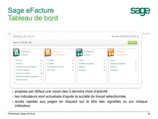 26 
Sage eFacture 
Tableau de bord 
– propose par défaut une vision des 3 derniers mois d’activité 
– les indicateurs sont actualisés d’après la société de travail sélectionnée 
– accès rapides aux pages en cliquant sur le titre des vignettes ou sur chaque 
indicateur 
Présentation Sage eFacture 
 