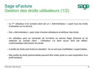 28 
Sage eFacture 
Gestion des droits utilisateurs (1/2) 
– Le 1er utilisateur d’un compte client est un « Administrateur » ayant tous les droits 
d’utilisation sur le service. 
– Cet « Administrateur » peut créer d’autres utilisateurs et attribuer des droits. 
– Un utilisateur peut se connecter de lui-même au service Sage eFacture et se 
rattacher au compte client : l’utilisateur n’a alors aucun droit par défaut. 
L’administrateur doit activer les droits. 
– 4 profils de droits sont livrés en standard : ils ne sont pas modifiables / supprimables. 
– Des profils de droits personnalisés peuvent être créés (avec ou sans duplication d’un 
profil existant) 
Présentation Sage eFacture 
 