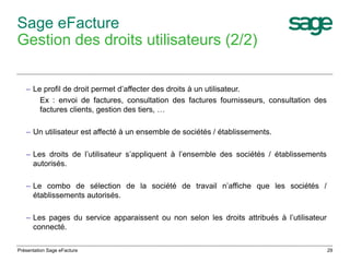29 
Sage eFacture 
Gestion des droits utilisateurs (2/2) 
– Le profil de droit permet d’affecter des droits à un utilisateur. 
Ex : envoi de factures, consultation des factures fournisseurs, consultation des 
factures clients, gestion des tiers, … 
– Un utilisateur est affecté à un ensemble de sociétés / établissements. 
– Les droits de l’utilisateur s’appliquent à l’ensemble des sociétés / établissements 
autorisés. 
– Le combo de sélection de la société de travail n’affiche que les sociétés / 
établissements autorisés. 
– Les pages du service apparaissent ou non selon les droits attribués à l’utilisateur 
connecté. 
Présentation Sage eFacture 
 
