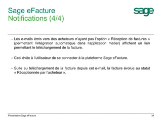 34 
Sage eFacture 
Notifications (4/4) 
– Les e-mails émis vers des acheteurs n’ayant pas l’option « Réception de factures » 
(permettant l’intégration automatique dans l’application métier) affichent un lien 
permettant le téléchargement de la facture. 
– Ceci évite à l’utilisateur de se connecter à la plateforme Sage eFacture. 
– Suite au téléchargement de la facture depuis cet e-mail, la facture évolue au statut 
« Réceptionnée par l’acheteur ». 
Présentation Sage eFacture 
 