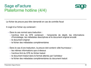 39 
Sage eFacture 
Plateforme hotline (4/4) 
Le fichier de preuve peut être demandé en cas de contrôle fiscal 
Il s’agit d’un fichier zip contenant : 
– Dans le cas normal sans traduction : 
– l’archive Xml du CFE contenant : l’empreinte de dépôt, les informations 
d’horodatage, les métadatas descriptives et le document original encodé 
– le document original 
– le fichier des métadatas complémentaires 
– Dans le cas d’une traduction, la preuve doit contenir côté fournisseur : 
– les mêmes informations que ci-dessus 
– l’archive Xml du CFE du fichier traduit 
– le document traduit dans le format attendu par l’acheteur 
– le fichier des métadatas complémentaires du document traduit 
Présentation Sage eFacture 
 