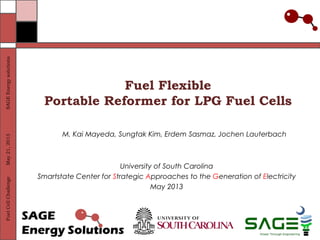 SAGE Energy solutions
May 21, 2013
Fuel Cell Challenge

Fuel Flexible
Portable Reformer for LPG Fuel Cells
M. Kai Mayeda, Sungtak Kim, Erdem Sasmaz, Jochen Lauterbach

University of South Carolina
Smartstate Center for Strategic Approaches to the Generation of Electricity
May 2013

 