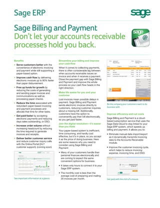 Sage Billing and Payment
Don’t let your accounts receivable
processes hold you back.
Sage ERP
Improve efficiency and cut costs
Sage Billing and Payment is a cloud-
based subscription service that uses the
Sage Data Cloud to stay linked to your
Sage ERP system, which speeds up
billing and payment. It allows you to:
•	Eliminate manual data import/export
as it dynamically transmits invoicing
data to the Accounts Receivable
module.
•	Improve the customer invoicing cycle,
which helps to reduce invoicing
expense, invoicing time, and DSO.
Streamline your billing and improve
your cash flow
When it comes to collecting payments,
there is often considerable lag between
when accounts receivable issues an
invoice and when it receives a payment.
Close the payment gap with Sage Billing
and Payment and improve the whole
process so your cash flow heads in the
right direction.
Make life easier for you and your
customer
Lost invoices mean possible delays in
payment. Sage Billing and Payment
sends electronic invoices directly to
customers, reducing customer inquiries
about a missing bill. Additionally,
customers have the option to
conveniently pay their bill electronically,
so you get paid faster.
Join the digital revolution—it’s easier
than you think
Your paper-based system is inefficient,
time consuming, and hardly cost
effective, but it’s in place, so you accept
it as the price of doing business. Here
are some reasons why you need to
consider using Sage Billing and
Payment:
•	Many of your customers handle their
personal finances electronically and
are coming to expect the same
convenient options for business.
•	It takes only hours to connect it to your
Sage ERP system.
•	The monthly cost is less than the
average cost of preparing and mailing
20 invoices per month.
Benefits
•	 Serve customers better with the
convenience of electronic invoicing
and payment while still supporting a
paper-based option.
•	 Improve cash flow by delivering
electronic invoices up to 80% faster
than paper disbursement.
•	 Free up funds for growth by
reducing the costs of generating
and sending paper invoices and
communications as well as
processing paper checks.
•	 Reduce the time associated with
redundant paper-based invoicing
and payment processes and
allocate that time for other tasks.
•	 Get paid faster by accepting
electronic payments and reducing
days sales outstanding, or DSO.
•	 Increase order volume without
increasing headcount by reducing
the time required to generate
invoices and receipts.
•	 Deliver better customer service
and reduce customer inquiry calls
with the Online Portal (24/7
customer support). (coming soon)
Be the company your customers want to do
business with.
Get paid with the click of a mouse.See important information at a glance.
 