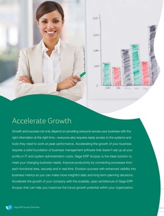 Sage ERP Accpac Overview12
Accelerate Growth
Growth and success not only depend on providing everyone across your business with the
right information at the right time—everyone also requires ready access to the systems and
tools they need to work at peak performance. Accelerating the growth of your business
requires a solid foundation of business management software that doesn’t eat up all your
profits in IT and system administration costs. Sage ERP Accpac is the ideal solution to
meet your changing business needs. Improve productivity by connecting processes from
each functional area, securely and in real time. Envision success with enhanced visibility into
business metrics so you can make more insightful daily and long-term planning decisions.
Accelerate the growth of your company with the scalable, open architecture of Sage ERP
Accpac that can help you maximize the future growth potential within your organization.
Sage ERP Accpac Overview
 