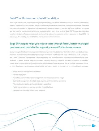 www.SageAccpac.com 13
Build Your Business on a Solid Foundation
With Sage ERP Accpac, forward-thinking companies like yours get the freedom of choice, smooth collaboration,
superior performance, and reliability needed to increase profitability and seize the competitive advantage. Seamless
integration of modules for operational management enhances the inventory handling and order fulfillment processes
and ties together your supply chain so your business delivers every time, on time. Sage ERP Accpac also integrates
your front-to-back-office processes such as marketing, sales, and customer service—powered by SageCRM—to
provide you the visibility you need to take your business to the next level.
Sage ERP Accpac helps you reduce costs through faster, better-managed
processes and provides the support you need for business success:
Easily manage global commerce across multiple companies or subsidiaries. No matter where you do business,
maximize your international insight and exchange information worldwide with Sage ERP Accpac Multi-Company
and Global Operations Management. Enhanced visibility into business metrics provides critical information at your
fingertips for easier, smarter daily and long-term planning, providing the vision you need to respond to business
trends while minimizing risk and maximizing the effectiveness of your decisions. Set up multiple companies in one
or more databases, run processes, close books, and report results by company or in a consolidated company.
• Strong financial management capabilities
• Flexible deployment
• Powerful customer relationship management and increased business insight
• Optimized management of multiple local, regional, and international operations
• Advanced customization and personalization capabilities
• Fast implementation, on-premise or online (hosted by Sage)
• Large partner channel and third-party resources
 