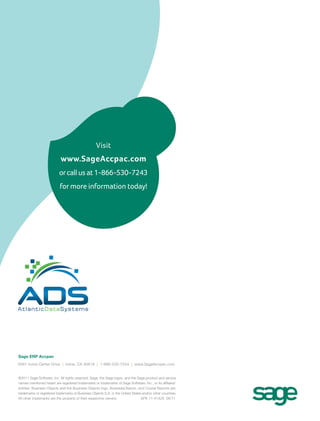 Visit
www.SageAccpac.com
orcallusat1-866-530-7243
for more information today!
©2011 Sage Software, Inc. All rights reserved. Sage, the Sage logos, and the Sage product and service
names mentioned herein are registered trademarks or trademarks of Sage Software, Inc., or its affiliated
entities. Business Objects and the Business Objects logo, BusinessObjects, and Crystal Reports are
trademarks or registered trademarks of Business Objects S.A. in the United States and/or other countries.
All other trademarks are the property of their respective owners. SPK 11-01428 06/11
Sage ERP Accpac
6561 Irvine Center Drive | Irvine, CA 92618 | 1-866-530-7243 | www.SageAccpac.com
http://www.atlanticdatasystems.com
 