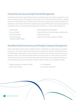 Sage ERP Accpac Overview6
Comprehensive Accounting/Financial Management
The powerful financial tools of Sage ERP Accpac help you confidently manage your company’s complex finances and
remain compliant with government regulations such as GAAP or IFRS. Features include full multicurrency capability,
powerful bank reconciliation and tax reporting, flexible transaction processing options, powerful management of
fiscal periods, and informative dashboards for analytical reporting. Sage ERP Accpac Core Accounting modules help
businesses succeed by accurately presenting valuable financial information in a clear, understandable format.
• General Ledger
• Accounts Payable
• Accounts Receivable
• Payment Processing,
Powered by Sage Exchange
• Multiple Language and Localization Support
• Multi-Currency Manager
• System Manager–Bank Reconciliation
• Sage Active Planner–Advanced Budgeting and Allocations
• Sage FAS Fixed Assets
• Check and Form Printing, Powered by PrintBoss
• G/L Consolidations
• Inter-Company Transactions
Simplified Global Commerce and Multiple Company Management
Easily manage global commerce across multiple companies or subsidiaries. No matter where you do business,
maximize your international insight and exchange information worldwide with Sage ERP Accpac Multi-Company
and Global Operations Management. Enhanced visibility into business metrics provides critical information at your
fingertips for easier, smarter daily and long-term planning, providing the vision you need to respond to business
trends while minimizing risk and maximizing the effectiveness of your decisions. Set up multiple companies in one
or more databases, run processes, close books, and report results by company or in a consolidated company.
 