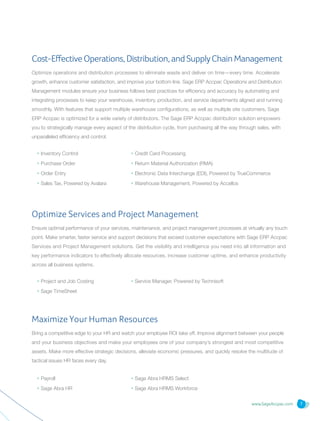 www.SageAccpac.com 7
Cost-Effective Operations,Distribution,andSupplyChainManagement
Optimize operations and distribution processes to eliminate waste and deliver on time—every time. Accelerate
growth, enhance customer satisfaction, and improve your bottom line. Sage ERP Accpac Operations and Distribution
Management modules ensure your business follows best practices for efficiency and accuracy by automating and
integrating processes to keep your warehouse, inventory, production, and service departments aligned and running
smoothly. With features that support multiple warehouse configurations, as well as multiple site customers, Sage
ERP Accpac is optimized for a wide variety of distributors. The Sage ERP Accpac distribution solution empowers
you to strategically manage every aspect of the distribution cycle, from purchasing all the way through sales, with
unparalleled efficiency and control.
• Project and Job Costing
• Sage TimeSheet	
• Payroll
• Sage Abra HR
• Inventory Control
• Purchase Order
• Order Entry
• Sales Tax, Powered by Avalara
• Service Manager, Powered by Technisoft
• Sage Abra HRMS Select
• Sage Abra HRMS Workforce
• Credit Card Processing
• Return Material Authorization (RMA)
• Electronic Data Interchange (EDI), Powered by TrueCommerce
• Warehouse Management, Powered by Accellos
Optimize Services and Project Management
Ensure optimal performance of your services, maintenance, and project management processes at virtually any touch
point. Make smarter, faster service and support decisions that exceed customer expectations with Sage ERP Accpac
Services and Project Management solutions. Get the visibility and intelligence you need into all information and
key performance indicators to effectively allocate resources, increase customer uptime, and enhance productivity
across all business systems.
Maximize Your Human Resources
Bring a competitive edge to your HR and watch your employee ROI take off. Improve alignment between your people
and your business objectives and make your employees one of your company’s strongest and most competitive
assets. Make more effective strategic decisions, alleviate economic pressures, and quickly resolve the multitude of
tactical issues HR faces every day.
 