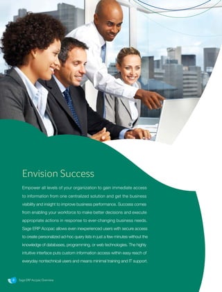 Sage ERP Accpac Overview8
Envision Success
Empower all levels of your organization to gain immediate access
to information from one centralized solution and get the business
visibility and insight to improve business performance. Success comes
from enabling your workforce to make better decisions and execute
appropriate actions in response to ever-changing business needs.
Sage ERP Accpac allows even inexperienced users with secure access
to create personalized ad-hoc query lists in just a few minutes without the
knowledge of databases, programming, or web technologies. The highly
intuitive interface puts custom information access within easy reach of
everyday nontechnical users and means minimal training and IT support.
Sage ERP Accpac Overview
 