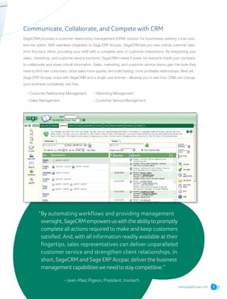 www.SageAccpac.com 9
Communicate, Collaborate, and Compete with CRM
SageCRM provides a customer relationship management (CRM) solution for businesses seeking a low-cost,
low-risk option. With seamless integration to Sage ERP Accpac, SageCRM lets you view critical customer data
from the back office, providing your staff with a complete view of customer interactions. By integrating your
sales, marketing, and customer service functions, SageCRM makes it easier for everyone inside your company
to collaborate and share critical information. Sales, marketing, and customer service teams gain the tools they
need to find new customers, close sales more quickly, and build lasting, more profitable relationships. Best yet,
Sage ERP Accpac ships with SageCRM and a single user license—allowing you to see how CRM can change
your business completely risk-free.
• Customer Relationship Management
• Sales Management
• Marketing Management
• Customer Service Management
“By automating workflows and providing management
oversight, SageCRM empowers uswith the abilityto promptly
complete all actions required to make and keep customers
satisfied. And, with all information readily available at their
fingertips, sales representatives can deliver unparalleled
customer service and strengthen client relationships. In
short, SageCRM and Sage ERP Accpac deliver the business
management capabilitieswe need to staycompetitive.”
	 – Jean-Marc Pigeon, President, Inortech
 