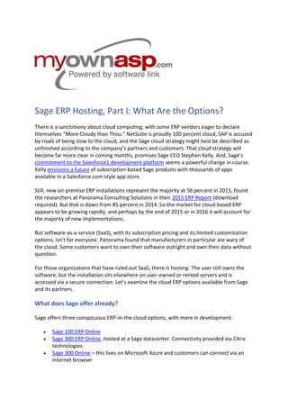 Sage ERP Hosting, Part I: What Are the Options?
There is a sanctimony about cloud computing, with some ERP vendors eager to declare
themselves “More Cloudy than Thou.” NetSuite is proudly 100 percent cloud, SAP is accused
by rivals of being slow to the cloud, and the Sage cloud strategy might best be described as
unfinished according to the company’s partners and customers. That cloud strategy will
become far more clear in coming months, promises Sage CEO Stephen Kelly. And, Sage’s
commitment to the Salesforce1 development platform seems a powerful change in course.
Kelly envisions a future of subscription-based Sage products with thousands of apps
available in a Salesforce.com-style app store.
Still, new on-premise ERP installations represent the majority at 56 percent in 2015, found
the researchers at Panorama Consulting Solutions in their 2015 ERP Report (download
required). But that is down from 85 percent in 2014. So the market for cloud-based ERP
appears to be growing rapidly, and perhaps by the end of 2015 or in 2016 it will account for
the majority of new implementations.
But software-as-a-service (SaaS), with its subscription pricing and its limited customization
options, isn’t for everyone. Panorama found that manufacturers in particular are wary of
the cloud. Some customers want to own their software outright and own their data without
question.
For those organizations that have ruled out SaaS, there is hosting: The user still owns the
software, but the installation sits elsewhere on user-owned or rented servers and is
accessed via a secure connection. Let’s examine the cloud ERP options available from Sage
and its partners.
What does Sage offer already?
Sage offers three conspicuous ERP-in-the-cloud options, with more in development:
 Sage 100 ERP Online
 Sage 300 ERP Online, hosted at a Sage datacenter. Connectivity provided via Citrix
technologies.
 Sage 300 Online – this lives on Microsoft Azure and customers can connect via an
Internet browser
 