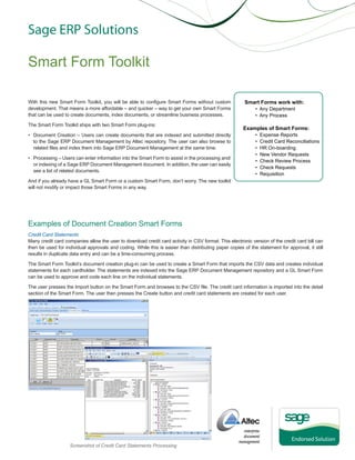 Sage ERP Solutions

Smart Form Toolkit
With this new Smart Form Toolkit, you will be able to configure Smart Forms without custom
development. That means a more affordable – and quicker – way to get your own Smart Forms
that can be used to create documents, index documents, or streamline business processes.
The Smart Form Toolkit ships with two Smart Form plug-ins:
• Document Creation – Users can create documents that are indexed and submitted directly
to the Sage ERP Document Management by Altec repository. The user can also browse to
related files and index them into Sage ERP Document Management at the same time.
• Processing – Users can enter information into the Smart Form to assist in the processing and/
or indexing of a Sage ERP Document Management document. In addition, the user can easily
see a list of related documents.

Smart Forms work with:
• Any Department
• Any Process

Examples of Smart Forms:
•
•
•
•
•
•
•

Expense Reports
Credit Card Reconciliations
HR On-boarding
New Vendor Requests
Check Review Process
Check Requests
Requisition

And if you already have a GL Smart Form or a custom Smart Form, don’t worry. The new toolkit
will not modify or impact those Smart Forms in any way.

Examples of Document Creation Smart Forms
Credit Card Statements
Many credit card companies allow the user to download credit card activity in CSV format. This electronic version of the credit card bill can
then be used for individual approvals and coding. While this is easier than distributing paper copies of the statement for approval, it still
results in duplicate data entry and can be a time-consuming process.
The Smart Form Toolkit’s document creation plug-in can be used to create a Smart Form that imports the CSV data and creates individual
statements for each cardholder. The statements are indexed into the Sage ERP Document Management repository and a GL Smart Form
can be used to approve and code each line on the individual statements.
The user presses the Import button on the Smart Form and browses to the CSV file. The credit card information is imported into the detail
section of the Smart Form. The user then presses the Create button and credit card statements are created for each user.

Screenshot of Credit Card Statements Processing

 