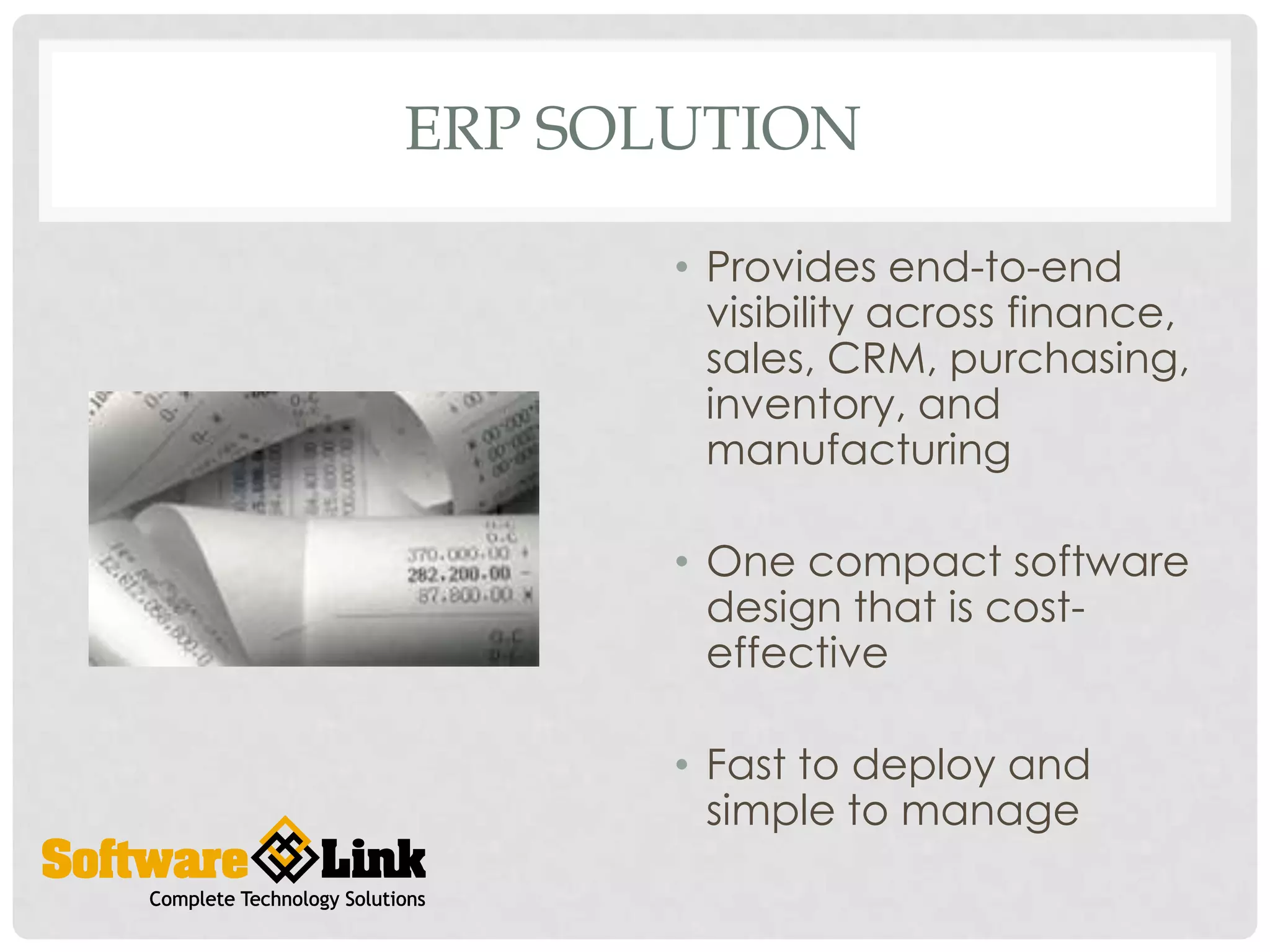 ERP SOLUTION
• Provides end-to-end
visibility across finance,
sales, CRM, purchasing,
inventory, and
manufacturing
• One compact software
design that is costeffective
• Fast to deploy and
simple to manage