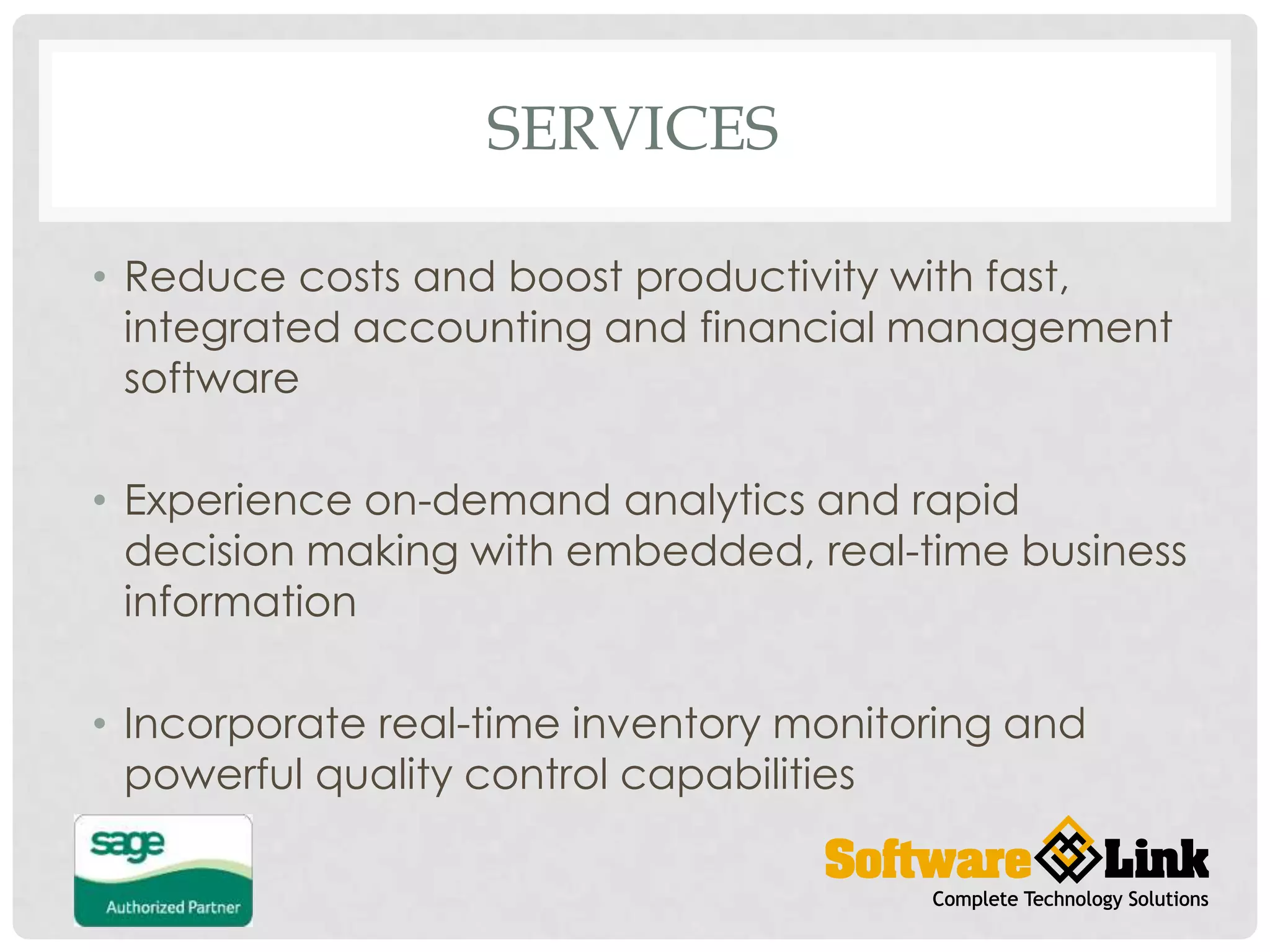 SERVICES
• Reduce costs and boost productivity with fast,
integrated accounting and financial management
software
• Experience on-demand analytics and rapid
decision making with embedded, real-time business
information
• Incorporate real-time inventory monitoring and
powerful quality control capabilities