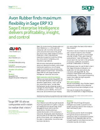 Avon Rubber finds maximum
flexibility in Sage ERP X3
Sage Enterprise Intelligence
delivers profitability, insight,
and control
Sage ERP X3
Customer success
our users obtain the basic information
they needed.”
The sheer volume of data to be analyzed
also caused trouble for Avon Rubber.
“We used to use Excel®
to crunch large
volumes of data. There were massive
spreadsheets,” says DePasquale. “We
would reach the row limit in the software.
It was slow, inefficient, and didn’t
promote collaboration or sharing.”
DePasquale says he was thrilled to learn
that Sage Enterprise Intelligence, an
application he had used previously,
connects with Sage ERP X3. The
company implemented both solutions
simultaneously. “One powerful reporting
engine has replaced eight separate
programs,” he notes.
ROI came quickly
Almost immediately, Avon Rubber began
realizing the benefits of its enterprise
reporting and business intelligence tool.
One way to measure the company’s
return on investment in Sage Enterprise
West of London lies the headquarters of
Avon Rubber p.l.c., a 125-year-old
enterprise with more than 20 business
units and personnel across the globe.
One of its most visible divisions is Avon
Protection, which manufactures
respiration equipment used by military,
law enforcement, firefighting, and
industrial organizations.
With diverse international operations,
dozens of physical locations, and a large
distributed workforce, Avon Rubber
needs its enterprise resource planning
(ERP) solution to work hard—and smart.
Sage ERP X3 with Sage Enterprise
Intelligence* does that and more.
Eight separate reporting engines
“Before we implemented Sage ERP X3,
we had eight separate accounting and
operation applications—each with its
own reporting engine,” recalls Mike
DePasquale, group enterprise system
manager for Avon Rubber. “There was no
consistency, poor visibility, and our IT
resources were stretched just helping
Customer
Avon Rubber p.l.c.
Industry
Industrial Manufacturing
Location
Wiltshire, United Kingdom
Number of locations
12+
System
Sage ERP X3
Sage Enterprise Intelligence
Solution
Sage ERP X3 with Sage Enterprise
Intelligence provides a powerful web-
based reporting solution that is easy to
learn and easy to use.
Results
The solution paid for itself immediately
through the reduced demand on IT
personnel. Data is accessible anywhere,
anytime. Even disparate data can be
brought together and shared across the
enterprise quickly and easily.
Challenge
Avon Rubber was utilizing eight separate
reporting applications to gather, analyze,
and distribute its business data. Staff
struggled to learn and to use the
applications, thereby placing a
substantial burden on the company’s
resources. Employees were deprived of
quick access to the data they needed to
perform their tasks, and management to
the data to make better, more informed
business decisions.
“Sage ERP X3 allows
companies with vision
to realize that vision.”
Mike DePasquale
Group Enterprise System Manager
Avon Rubber p.l.c.
*Sage Enterprise Intelligence was called Nectari Business Intelligence when Avon Rubber initially implemented this solution.
The product names have been updated in this case study to reflect current naming.
 