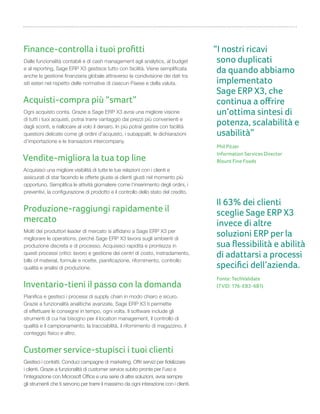 Finance-controlla i tuoi proﬁtti
Dalle funzionalità contabili e di cash management agli analytics, al budget
e al reporting, Sage ERP X3 gestisce tutto con facilità. Viene semplificata
anche la gestione finanziaria globale attraverso la condivisione dei dati tra
siti esteri nel rispetto delle normative di ciascun Paese e della valuta.
Acquisti-compra più “smart”
Ogni acquisto conta. Grazie a Sage ERP X3 avrai una migliore visione
di tutti i tuoi acquisti, potrai trarre vantaggio dai prezzi più convenienti e
dagli sconti, e riallocare al volo il denaro. In più potrai gestire con facilità
questioni delicate come gli ordini d’acquisto, i subappalti, le dichiarazioni
d’importazione e le transazioni intercompany.
Vendite-migliora la tua top line
Acquisisci una migliore visibilità di tutte le tue relazioni con i clienti e
assicurati di star facendo le offerte giuste ai clienti giusti nel momento più
opportuno. Semplifica le attività giornaliere come l’inserimento degli ordini, i
preventivi, la configurazione di prodotto e il controllo dello stato del credito.
Produzione-raggiungi rapidamente il
mercato
Molti dei produttori leader di mercato si affidano a Sage ERP X3 per
migliorare le operations, perché Sage ERP X3 lavora sugli ambienti di
produzione discreta e di processo. Acquisisci rapidità e prontezza in
questi processi critici: lavoro e gestione dei centri di costo, instradamento,
bills of material, formule e ricette, pianificazione, rifornimento, controllo
qualità e analisi di produzione.
Inventario-tieni il passo con la domanda
Pianifica e gestisci i processi di supply chain in modo chiaro e sicuro.
Grazie a funzionalità analitiche avanzate, Sage ERP X3 ti permette
di effettuare le consegne in tempo, ogni volta. Il software include gli
strumenti di cui hai bisogno per il location management, il controllo di
qualità e il campionamento, la tracciabilità, il rifornimento di magazzino, il
conteggio fisico e altro.
Customer service-stupisci i tuoi clienti
Gestisci i contatti. Conduci campagne di marketing. Offri servizi per fidelizzare
i clienti. Grazie a funzionalità di customer service subito pronte per l’uso e
l’integrazione con Microsoft Office e una serie di altre soluzioni, avrai sempre
gli strumenti che ti servono per trarre il massimo da ogni interazione con i clienti.
“I nostri ricavi
sono duplicati
da quando abbiamo
implementato
Sage ERP X3, che
continua a oﬀrire
un’ottima sintesi di
potenza, scalabilità e
usabilità”
Phil Pitzer
Information Services Director
Blount Fine Foods
Il 63% dei clienti
sceglie Sage ERP X3
invece di altre
soluzioni ERP per la
sua ﬂessibilità e abilità
di adattarsi a processi
speciﬁci dell’azienda.
Fonte: TechValidate
(TVID: 176-EB3-6B1)
 