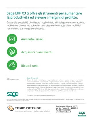 Aumenta i ricavi
Sage ERP X3 ti oﬀre gli strumenti per aumentare
la produttività ed elevare i margini di proﬁtto.
Grazie alla possibilità di utilizzare meglio i dati, all’intelligence e a un accesso
mobile avanzato al tuo software, puoi ottenere i vantaggi di cui molti dei
nostri clienti stanno già beneficiando.
Sage
www.SageERPX3.com
©2014 The Sage Group plc. Tutti i diritti riservati. Sage, i loghi Sage, i nomi dei prodotti e dei servizi dell’azienda qui menzionati sono marchi registrati di The Sage Group plc, o di realtà affiliate. Tutti gli
altri marchi registrati appartengono ai rispettivi proprietari.
Sage Group plc
Offriamo alle piccole e medie imprese una gamma di servizi e software di business management semplici da
usare, sicuri ed efficienti – dalla contabilità e paghe all’enteprise resource planning, il customer relationship
management e i pagamenti. I nostri clienti ricevono consulenza e supporto continuativo attraverso il network
globale di esperti locali di cui disponiamo, per aiutarli a risolvere i problemi di business, dando loro la sicurezza
di realizzare le ambizioni di crescita. Nata nel 1981, Sage è stata quotata al London Stock Exchange nel 1989
e inclusa nell’indice FTSE 100 nel 1999. Sage ha oltre 6 milioni di clienti e più di 12.700 dipendenti in 24 paesi
compresi UK e Irlanda, Europa continentale, Nord America, Sud Africa, Australia, Asia e Brasile.
Per maggiori informazioni visitare il sito www.sage.com.
Riduci i costi
Acquisisci nuovi clienti
Gruppo Formula S.p.A.
Via Bisceglie 76 - 20152 Milano - Tel. +39 02 45104.111 – Fax +39 02 45104.222
marketing@formula.it – www.formula.it
Numero Verde 800 25 11 14
Garbagnate Milanese (MI)
via dei Pioppi, 18 -20024-
Tel 02 99065170
www.teamnetuse.it
 