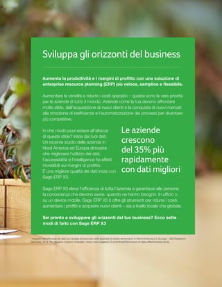 Sviluppa gli orizzonti del business
Aumenta la produttività e i margini di profitto con una soluzione di
enterprise resource planning (ERP) più veloce, semplice e flessibile.
Aumentare le vendite e ridurre i costi operativi – queste sono le vere priorità
per le aziende di tutto il mondo. Aziende come la tua devono affrontare
molte sfide, dall’acquisizione di nuovi clienti e la conquista di nuovi mercati
alla rimozione di inefficienze e l’automatizzazione dei processi per diventare
più competitive.
In che modo puoi essere all’altezza
di queste sfide? Inizia dai tuoi dati.
Un recente studio delle aziende in
Nord America ed Europa dimostra
che migliorare l’utilizzo dei dati,
l’accessibilità e l’intelligence ha effetti
incredibili sui margini di profitto.
E una migliore qualità dei dati inizia con
Sage ERP X3.
Sage ERP X3 eleva l’efficienza di tutta l’azienda e garantisce alle persone
la conoscenza che devono avere, quando ne hanno bisogno. In ufficio o
su un device mobile, Sage ERP X3 ti offre gli strumenti per ridurre i costi,
aumentare i profitti e acquisire nuovi clienti – sia a livello locale che globale.
Sei pronto a sviluppare gli orizzonti del tuo business? Ecco sette
modi di farlo con Sage ERP X3
Le aziende
crescono
del 35% più
rapidamente
con dati migliori1
1
Impatto dell’efficacia dei dati sui risultati di business nelle aziende di medie dimensioni in Nord America e in Europa – IDG Research
Services, 2014. Per leggere il report completo, visita: www.sageerp.x3.com/#/pdf/59/impact-of-data-effectiveness-study
 