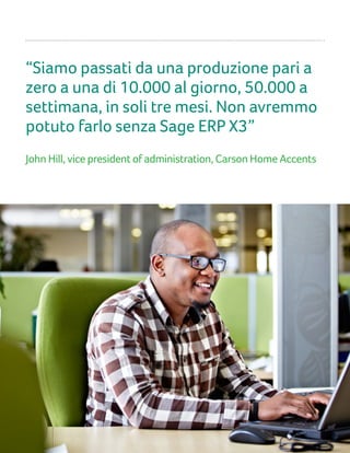 “Siamo passati da una produzione pari a
zero a una di 10.000 al giorno, 50.000 a
settimana, in soli tre mesi. Non avremmo
potuto farlo senza Sage ERP X3”
John Hill, vice president of administration, Carson Home Accents
 