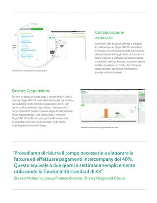 Gestire l'espansione
Sia che tu abbia una sola sede o diverse filiali in tutto il
mondo, Sage ERP X3 si amplia insieme alla tua azienda.
La scalabilità rende semplice aggiungere utenti, con
nuovi profili e workflow di processo, mentre anche i
nuovi dipendenti possono essere aggiunti velocemente.
Ti stai espandendo in una nuova area o mercato?
Sage ERP X3 facilita le cose, grazie all’inclusione di
funzionalità multi-sito, multi-azienda, multi-valuta,
multi-legislazione e multi-lingua.
Collaborazione
avanzata
Condividi i dati in tutta l’azienda e sviluppa
la collaborazione. Sage ERP X3 semplifica
l’accesso e la condivisione delle informazioni
rilevanti basandosi sugli utenti, le funzioni e i
team di lavoro. Il software consolida i dati di
contabilità, vendita, finanza, customer service
e delle operations, in modo che chiunque
abbia accesso alle stesse informazioni,
precise e in tempo reale.
Inventario disponibile e programmato per sito
Condivisione di documenti tra team diversi
“Prevediamo di ridurre il tempo necessario a elaborare le
fatture ed eﬀettuare pagamenti intercompany del 40%.
Questo equivale a due giorni a settimana semplicemente
utilizzando la funzionalità standard di X3”
Steven McKenna, group ﬁnance director, Sherry Fitzgerald Group
 