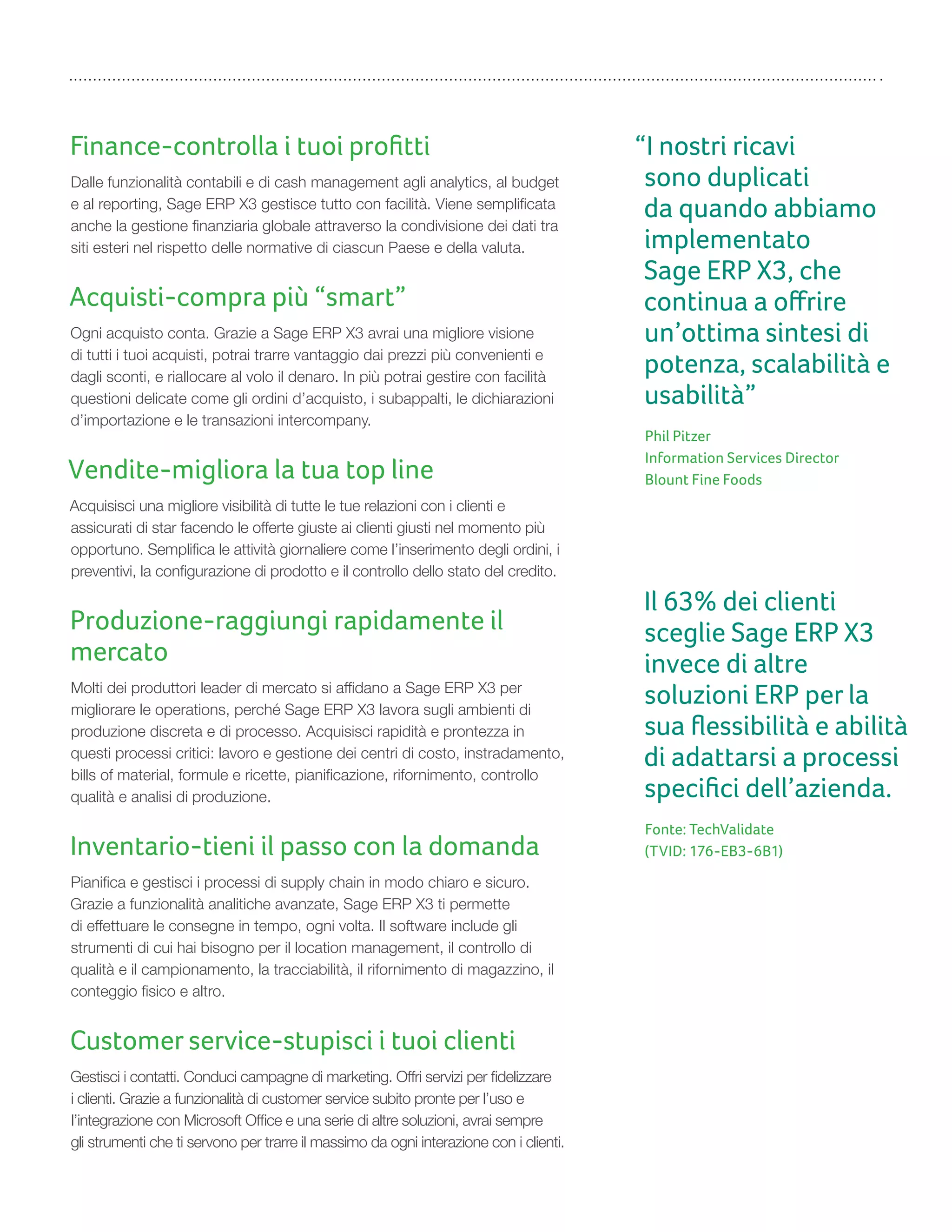 Finance-controlla i tuoi proﬁtti
Dalle funzionalità contabili e di cash management agli analytics, al budget
e al reporting, Sage ERP X3 gestisce tutto con facilità. Viene semplificata
anche la gestione finanziaria globale attraverso la condivisione dei dati tra
siti esteri nel rispetto delle normative di ciascun Paese e della valuta.
Acquisti-compra più “smart”
Ogni acquisto conta. Grazie a Sage ERP X3 avrai una migliore visione
di tutti i tuoi acquisti, potrai trarre vantaggio dai prezzi più convenienti e
dagli sconti, e riallocare al volo il denaro. In più potrai gestire con facilità
questioni delicate come gli ordini d’acquisto, i subappalti, le dichiarazioni
d’importazione e le transazioni intercompany.
Vendite-migliora la tua top line
Acquisisci una migliore visibilità di tutte le tue relazioni con i clienti e
assicurati di star facendo le offerte giuste ai clienti giusti nel momento più
opportuno. Semplifica le attività giornaliere come l’inserimento degli ordini, i
preventivi, la configurazione di prodotto e il controllo dello stato del credito.
Produzione-raggiungi rapidamente il
mercato
Molti dei produttori leader di mercato si affidano a Sage ERP X3 per
migliorare le operations, perché Sage ERP X3 lavora sugli ambienti di
produzione discreta e di processo. Acquisisci rapidità e prontezza in
questi processi critici: lavoro e gestione dei centri di costo, instradamento,
bills of material, formule e ricette, pianificazione, rifornimento, controllo
qualità e analisi di produzione.
Inventario-tieni il passo con la domanda
Pianifica e gestisci i processi di supply chain in modo chiaro e sicuro.
Grazie a funzionalità analitiche avanzate, Sage ERP X3 ti permette
di effettuare le consegne in tempo, ogni volta. Il software include gli
strumenti di cui hai bisogno per il location management, il controllo di
qualità e il campionamento, la tracciabilità, il rifornimento di magazzino, il
conteggio fisico e altro.
Customer service-stupisci i tuoi clienti
Gestisci i contatti. Conduci campagne di marketing. Offri servizi per fidelizzare
i clienti. Grazie a funzionalità di customer service subito pronte per l’uso e
l’integrazione con Microsoft Office e una serie di altre soluzioni, avrai sempre
gli strumenti che ti servono per trarre il massimo da ogni interazione con i clienti.
“I nostri ricavi
sono duplicati
da quando abbiamo
implementato
Sage ERP X3, che
continua a oﬀrire
un’ottima sintesi di
potenza, scalabilità e
usabilità”
Phil Pitzer
Information Services Director
Blount Fine Foods
Il 63% dei clienti
sceglie Sage ERP X3
invece di altre
soluzioni ERP per la
sua ﬂessibilità e abilità
di adattarsi a processi
speciﬁci dell’azienda.
Fonte: TechValidate
(TVID: 176-EB3-6B1)
 