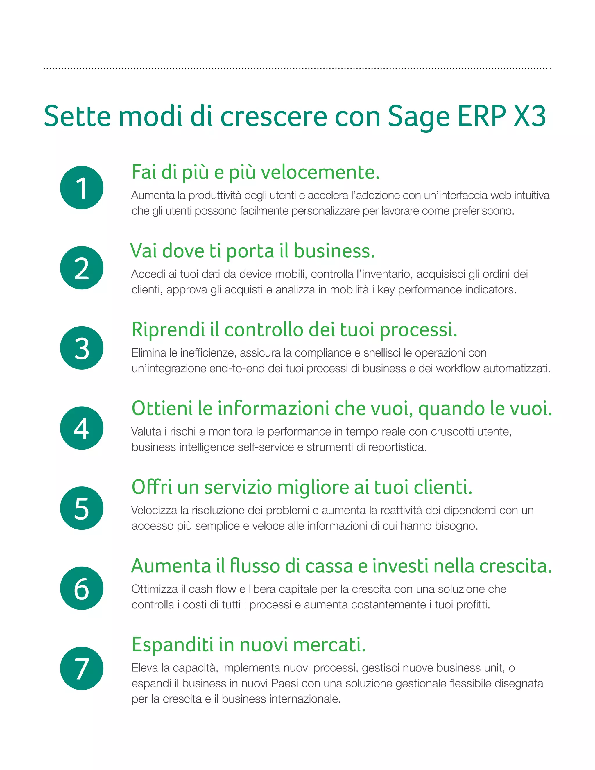 Sette modi di crescere con Sage ERP X3
Fai di più e più velocemente.
Aumenta la produttività degli utenti e accelera l’adozione con un’interfaccia web intuitiva
che gli utenti possono facilmente personalizzare per lavorare come preferiscono.
Vai dove ti porta il business.
Accedi ai tuoi dati da device mobili, controlla l’inventario, acquisisci gli ordini dei
clienti, approva gli acquisti e analizza in mobilità i key performance indicators.
Riprendi il controllo dei tuoi processi.
Elimina le inefficienze, assicura la compliance e snellisci le operazioni con
un’integrazione end-to-end dei tuoi processi di business e dei workflow automatizzati.
Ottieni le informazioni che vuoi, quando le vuoi.
Valuta i rischi e monitora le performance in tempo reale con cruscotti utente,
business intelligence self-service e strumenti di reportistica.
Oﬀri un servizio migliore ai tuoi clienti.
Velocizza la risoluzione dei problemi e aumenta la reattività dei dipendenti con un
accesso più semplice e veloce alle informazioni di cui hanno bisogno.
Aumenta il ﬂusso di cassa e investi nella crescita.
Ottimizza il cash flow e libera capitale per la crescita con una soluzione che
controlla i costi di tutti i processi e aumenta costantemente i tuoi profitti.
Espanditi in nuovi mercati.
Eleva la capacità, implementa nuovi processi, gestisci nuove business unit, o
espandi il business in nuovi Paesi con una soluzione gestionale flessibile disegnata
per la crescita e il business internazionale.
1
2
3
4
5
6
7
 