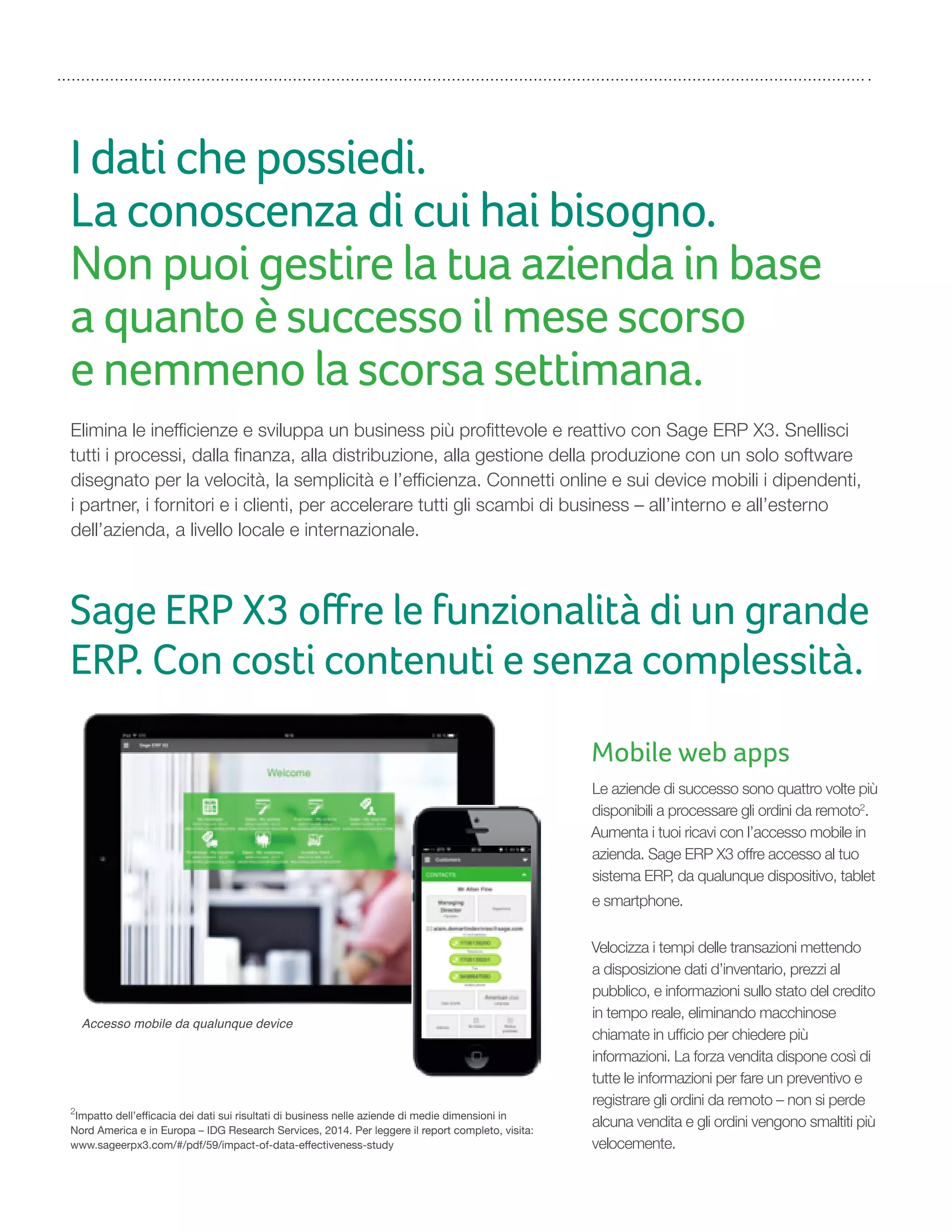 I dati che possiedi.
La conoscenza di cui hai bisogno.
Non puoi gestire la tua azienda in base
a quanto è successo il mese scorso
e nemmeno la scorsa settimana.
Elimina le inefficienze e sviluppa un business più profittevole e reattivo con Sage ERP X3. Snellisci
tutti i processi, dalla finanza, alla distribuzione, alla gestione della produzione con un solo software
disegnato per la velocità, la semplicità e l’efficienza. Connetti online e sui device mobili i dipendenti,
i partner, i fornitori e i clienti, per accelerare tutti gli scambi di business – all’interno e all’esterno
dell’azienda, a livello locale e internazionale.
2
Impatto dell’efficacia dei dati sui risultati di business nelle aziende di medie dimensioni in
Nord America e in Europa – IDG Research Services, 2014. Per leggere il report completo, visita:
www.sageerpx3.com/#/pdf/59/impact-of-data-effectiveness-study
Mobile web apps
Le aziende di successo sono quattro volte più
disponibili a processare gli ordini da remoto2
.
Aumenta i tuoi ricavi con l’accesso mobile in
azienda. Sage ERP X3 offre accesso al tuo
sistema ERP, da qualunque dispositivo, tablet
e smartphone.
Velocizza i tempi delle transazioni mettendo
a disposizione dati d’inventario, prezzi al
pubblico, e informazioni sullo stato del credito
in tempo reale, eliminando macchinose
chiamate in ufficio per chiedere più
informazioni. La forza vendita dispone così di
tutte le informazioni per fare un preventivo e
registrare gli ordini da remoto – non si perde
alcuna vendita e gli ordini vengono smaltiti più
velocemente.
Sage ERP X3 oﬀre le funzionalità di un grande
ERP. Con costi contenuti e senza complessità.
Accesso mobile da qualunque device
 