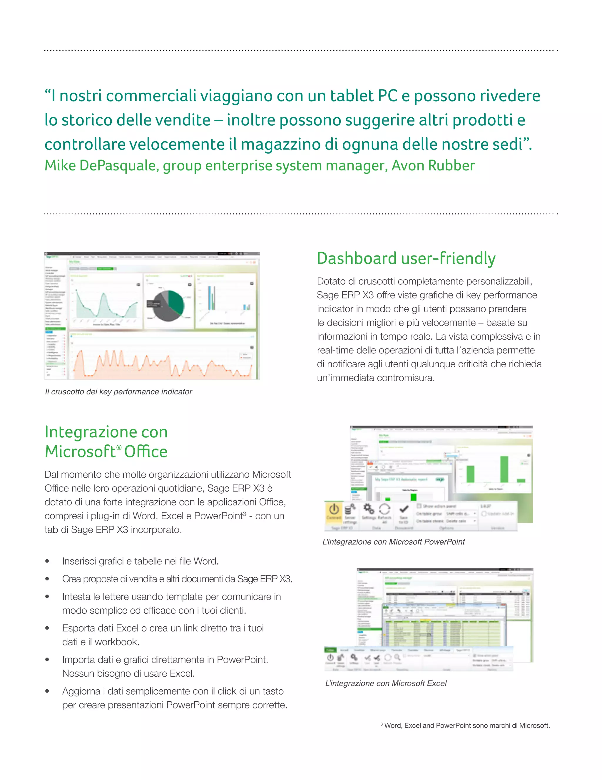 “I nostri commerciali viaggiano con un tablet PC e possono rivedere
lo storico delle vendite – inoltre possono suggerire altri prodotti e
controllare velocemente il magazzino di ognuna delle nostre sedi”.
Mike DePasquale, group enterprise system manager, Avon Rubber
Dashboard user-friendly
Dotato di cruscotti completamente personalizzabili,
Sage ERP X3 offre viste grafiche di key performance
indicator in modo che gli utenti possano prendere
le decisioni migliori e più velocemente – basate su
informazioni in tempo reale. La vista complessiva e in
real-time delle operazioni di tutta l’azienda permette
di notificare agli utenti qualunque criticità che richieda
un’immediata contromisura.
Il cruscotto dei key performance indicator
Integrazione con
Microsoft®
Oﬃce
Dal momento che molte organizzazioni utilizzano Microsoft
Office nelle loro operazioni quotidiane, Sage ERP X3 è
dotato di una forte integrazione con le applicazioni Office,
compresi i plug-in di Word, Excel e PowerPoint3
- con un
tab di Sage ERP X3 incorporato.
• Inserisci grafici e tabelle nei file Word.
• Crea proposte di vendita e altri documenti da Sage ERP X3.
• Intesta le lettere usando template per comunicare in
modo semplice ed efficace con i tuoi clienti.
• Esporta dati Excel o crea un link diretto tra i tuoi
dati e il workbook.
• Importa dati e grafici direttamente in PowerPoint.
Nessun bisogno di usare Excel.
• Aggiorna i dati semplicemente con il click di un tasto
per creare presentazioni PowerPoint sempre corrette.
L'integrazione con Microsoft PowerPoint
L'integrazione con Microsoft Excel
3
Word, Excel and PowerPoint sono marchi di Microsoft.
 